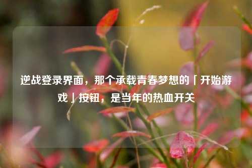 逆战登录界面,那个承载青春梦想的「开始游戏」按钮,是当年的热血开关