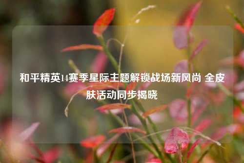 和平精英14赛季星际主题解锁战场新风尚 全皮肤活动同步揭晓
