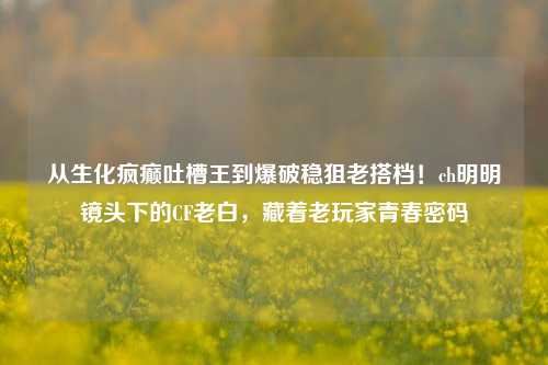 从生化疯癫吐槽王到爆破稳狙老搭档!ch明明镜头下的CF老白,藏着老玩家青春密码