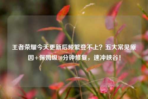王者荣耀今天更新后频繁登不上?五大常见原因+保姆级10分钟修复,速冲峡谷!