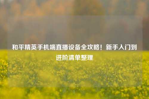 和平精英手机端直播设备全攻略!新手入门到进阶清单整理