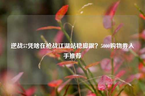 逆战57凭啥在枪战江湖站稳脚跟?5000购物券入手推荐