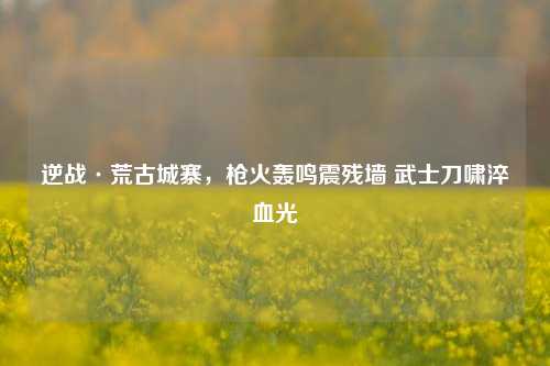 逆战·荒古城寨,枪火轰鸣震残墙 武士刀啸淬血光