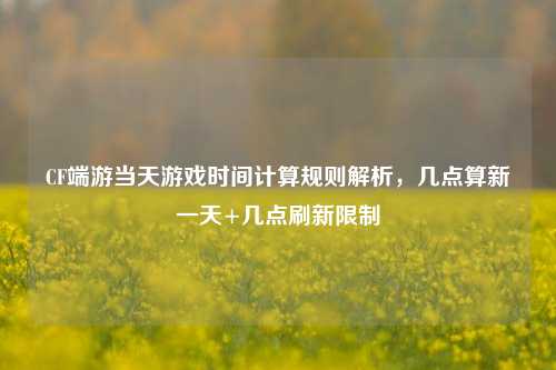 CF端游当天游戏时间计算规则解析,几点算新一天+几点刷新限制