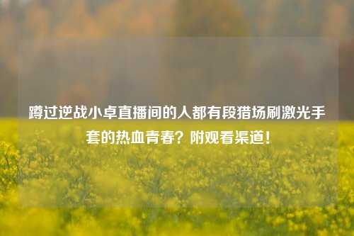 蹲过逆战小卓直播间的人都有段猎场刷激光手套的热血青春?附观看渠道!