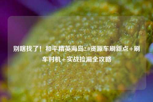 别瞎找了!和平精英海岛2.0资源车刷新点+刷车时机+实战捡漏全攻略