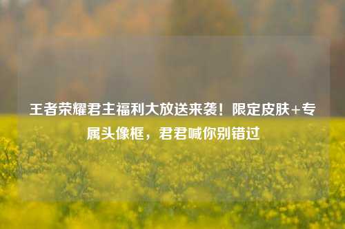 王者荣耀君主福利大放送来袭!限定皮肤+专属头像框,君君喊你别错过