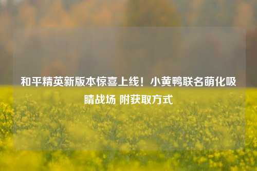 和平精英新版本惊喜上线!小黄鸭联名萌化吸睛战场 附获取方式