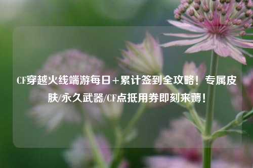 CF穿越火线端游每日+累计签到全攻略!专属皮肤/永久武器/CF点抵用券即刻来薅!
