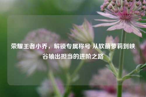 荣耀王者小乔,解锁专属称号 从软萌萝莉到峡谷输出担当的进阶之路