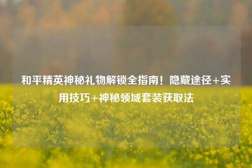 和平精英神秘礼物解锁全指南!隐藏途径+实用技巧+神秘领域套装获取法