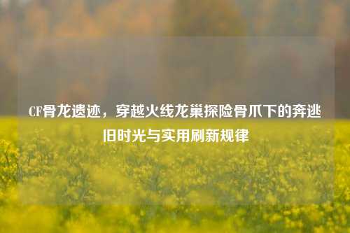 CF骨龙遗迹,穿越火线龙巢探险骨爪下的奔逃旧时光与实用刷新规律