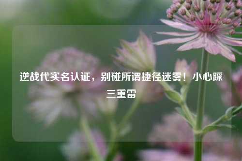 逆战代实名认证,别碰所谓捷径迷雾!小心踩三重雷