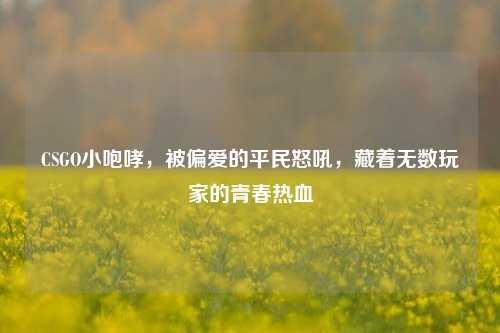 CSGO小咆哮,被偏爱的平民怒吼,藏着无数玩家的青春热血