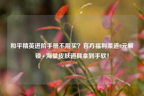 和平精英进阶手册不用买?官方福利渠道0元解锁+海量皮肤道具拿到手软!