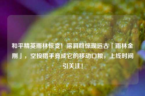 和平精英雨林惊变!溶洞群惊现远古「雨林金刚」,空投猎手竟成它的移动口粮,上线时间引关注!