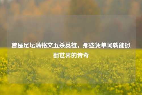 曾是足坛满铭文五杀英雄,那些凭单场就能掀翻世界的传奇
