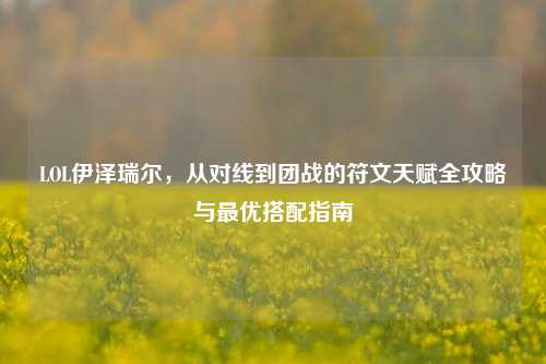 LOL伊泽瑞尔,从对线到团战的符文天赋全攻略与更优搭配指南