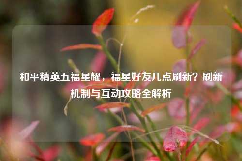 和平精英五福星耀,福星好友几点刷新?刷新机制与互动攻略全解析