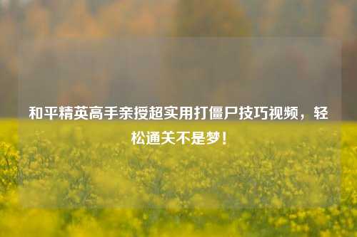 和平精英高手亲授超实用打僵尸技巧视频,轻松通关不是梦!