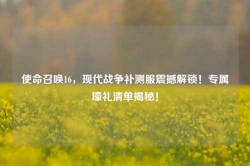 使命召唤16,现代战争补测服震撼解锁!专属壕礼清单揭秘!