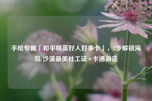 手绘专属「和平精英好人好事卡」,3步解锁海岛/沙漠最美社工证+卡通画法