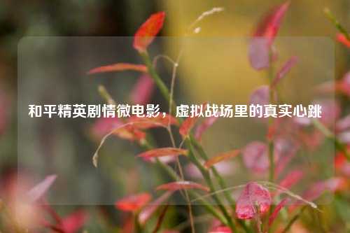 和平精英剧情微电影,虚拟战场里的真实心跳