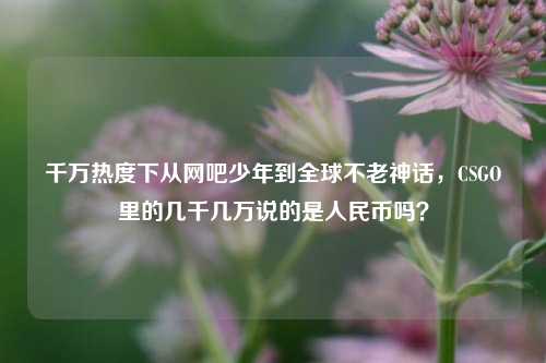 千万热度下从网吧少年到全球不老神话,CSGO里的几千几万说的是人民币吗?