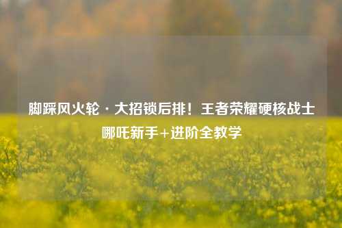 脚踩风火轮·大招锁后排!王者荣耀硬核战士哪吒新手+进阶全教学