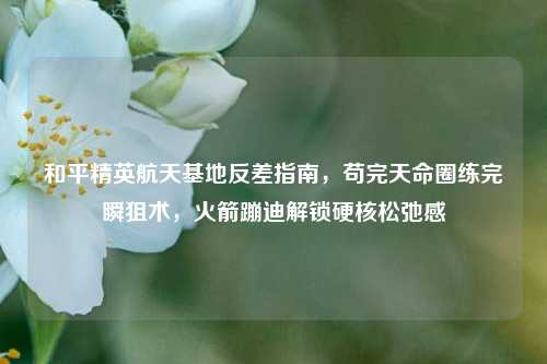 和平精英航天基地反差指南,苟完天命圈练完瞬狙术,火箭蹦迪解锁硬核松弛感