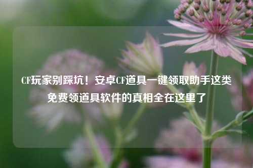 CF玩家别踩坑!安卓CF道具一键领取助手这类免费领道具软件的真相全在这里了