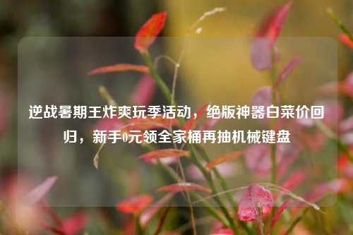 逆战暑期王炸爽玩季活动,绝版神器白菜价回归,新手0元领全家桶再抽机械键盘
