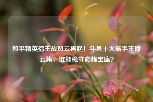 和平精英擂主战风云再起!斗鱼十大高手主播云集,谁能稳守巅峰宝座?