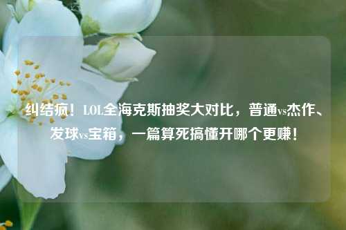 纠结疯!LOL全海克斯抽奖大对比,普通vs杰作、发球vs宝箱,一篇算死搞懂开哪个更赚!