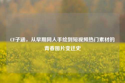 CF子涵,从早期同人手绘到短视频热门素材的青春图片变迁史