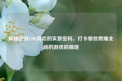 解锁逆战CDK背后的实景密码,打卡那些燃爆全场的游戏拍摄地