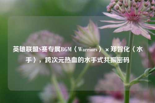 英雄联盟S赛专属BGM〈Warriors〉×郑智化〈水手〉,跨次元热血的水手式共振密码