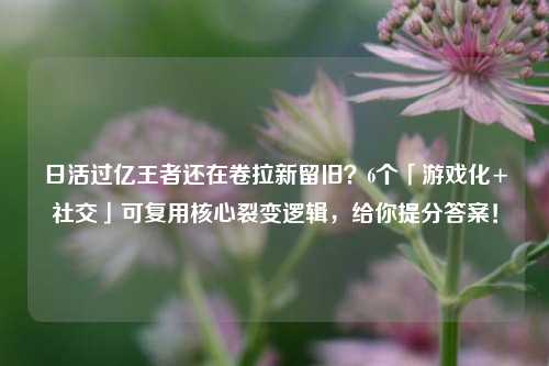 日活过亿王者还在卷拉新留旧?6个「游戏化+社交」可复用核心裂变逻辑,给你提分答案!