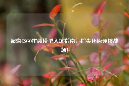 超燃CSGO拼装模型入坑指南,指尖还原硬核战场!
