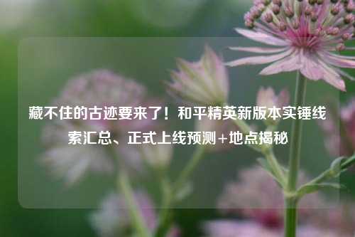 藏不住的古迹要来了!和平精英新版本实锤线索汇总、正式上线预测+地点揭秘