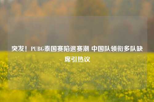 突发!PUBG泰国赛陷退赛潮 中国队领衔多队缺席引热议