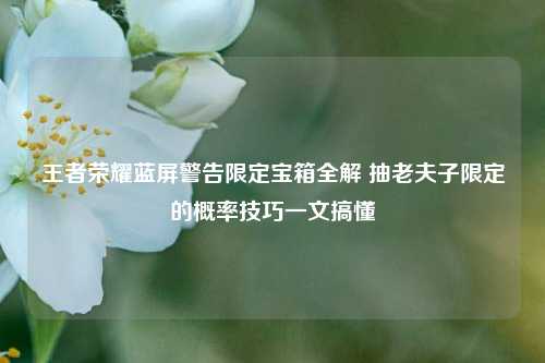 王者荣耀蓝屏警告限定宝箱全解 抽老夫子限定的概率技巧一文搞懂