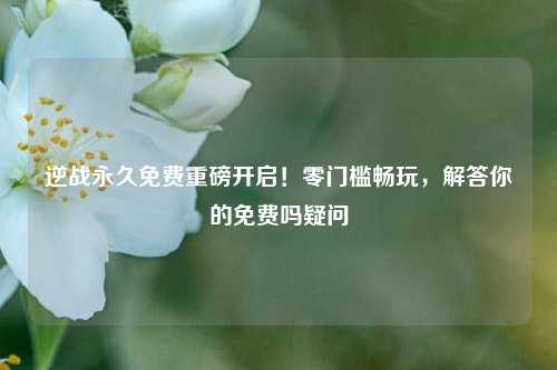 逆战永久免费重磅开启!零门槛畅玩,解答你的免费吗疑问