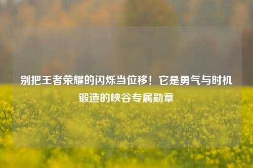 别把王者荣耀的闪烁当位移!它是勇气与时机锻造的峡谷专属勋章