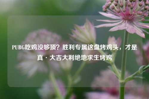 PUBG吃鸡没够顶?胜利专属这盘烤鸡头,才是真·大吉大利绝地求生烤鸡