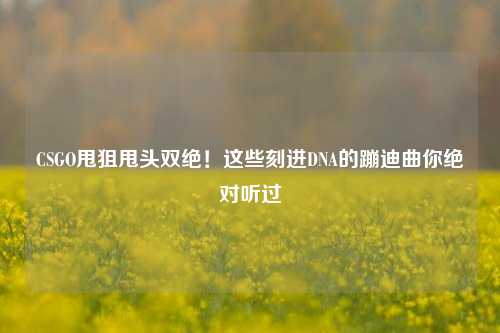 CSGO甩狙甩头双绝!这些刻进DNA的蹦迪曲你绝对听过