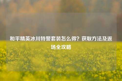 和平精英冰川特警套装怎么得?获取 及返场全攻略