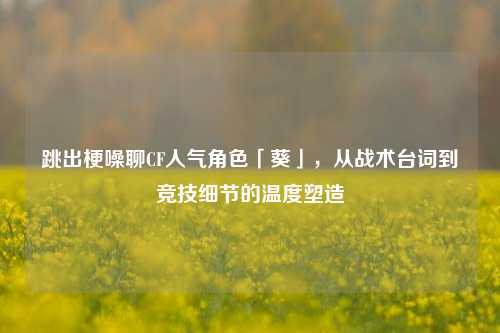 跳出梗噪聊CF人气角色「葵」,从战术台词到竞技细节的温度塑造