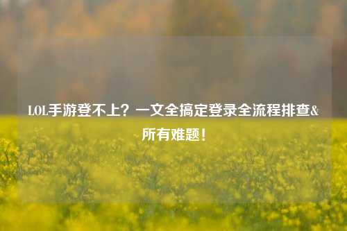 LOL手游登不上?一文全搞定登录全流程排查&所有难题!