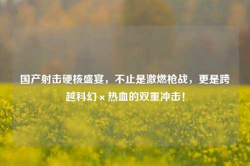 国产射击硬核盛宴,不止是激燃枪战,更是跨越科幻×热血的双重冲击!
